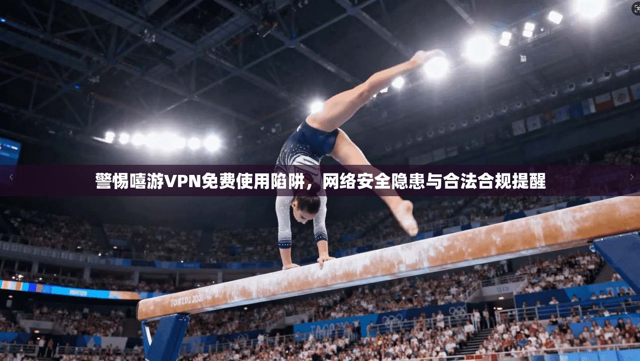 警惕嘻游VPN免费使用陷阱，网络安全隐患与合法合规提醒