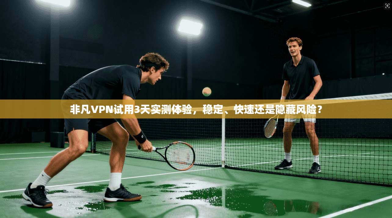 非凡VPN试用3天实测体验，稳定、快速还是隐藏风险？