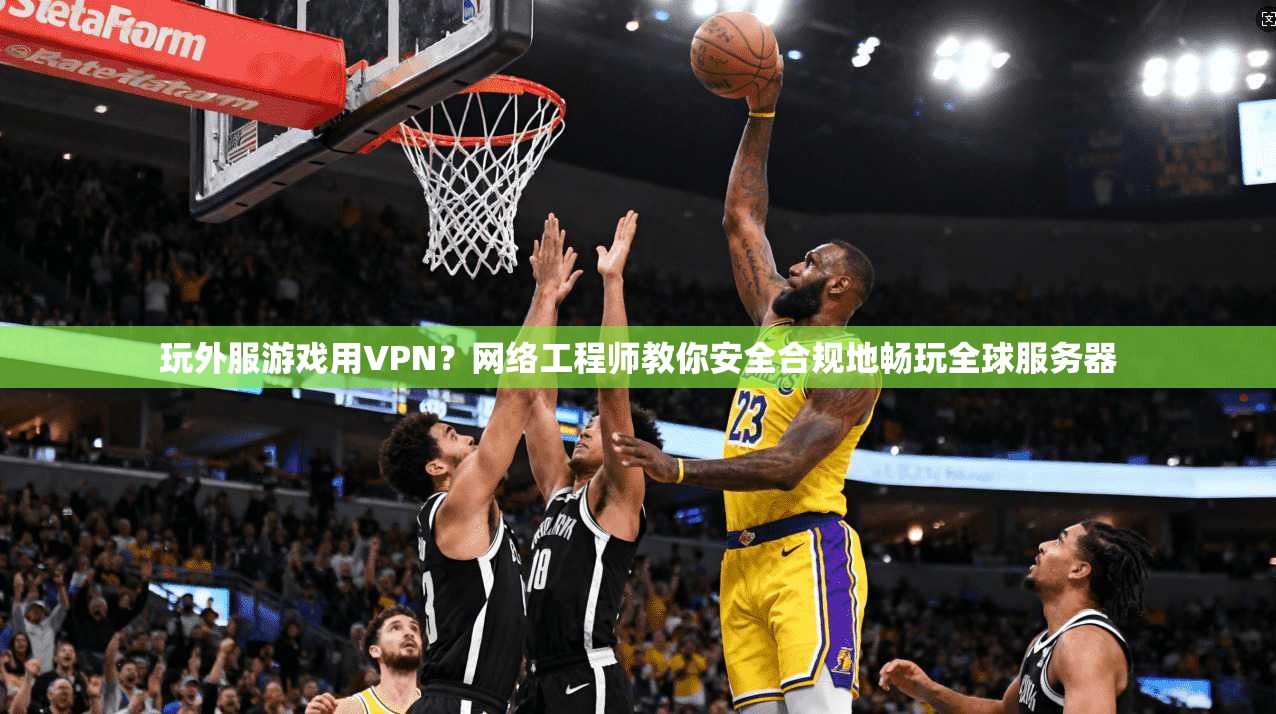 玩外服游戏用VPN？网络工程师教你安全合规地畅玩全球服务器