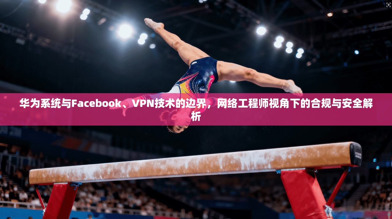 华为系统与Facebook、VPN技术的边界，网络工程师视角下的合规与安全解析