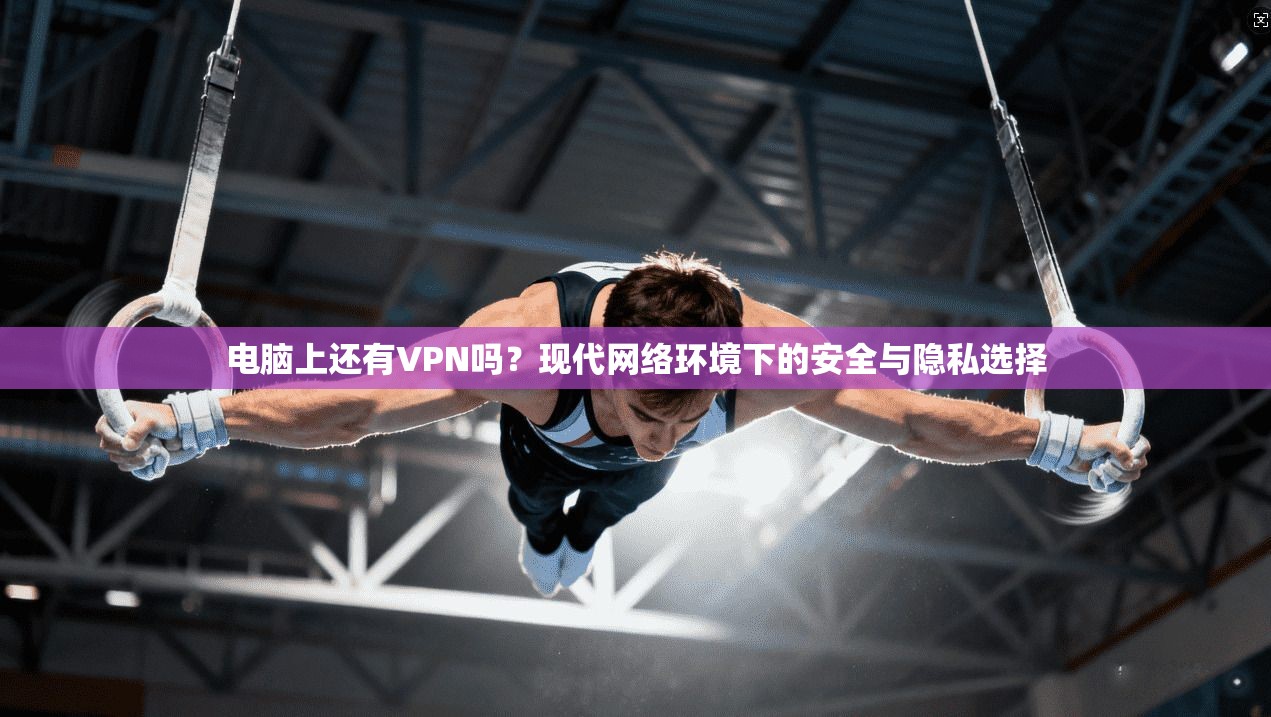 电脑上还有VPN吗？现代网络环境下的安全与隐私选择