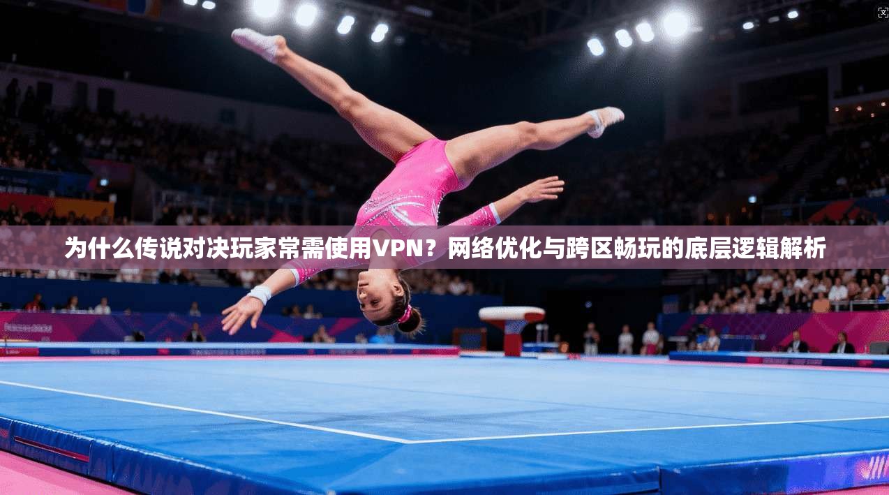 为什么传说对决玩家常需使用VPN？网络优化与跨区畅玩的底层逻辑解析