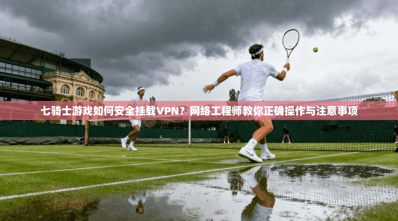 七骑士游戏如何安全挂载VPN？网络工程师教你正确操作与注意事项