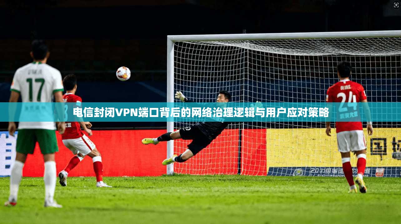 电信封闭VPN端口背后的网络治理逻辑与用户应对策略