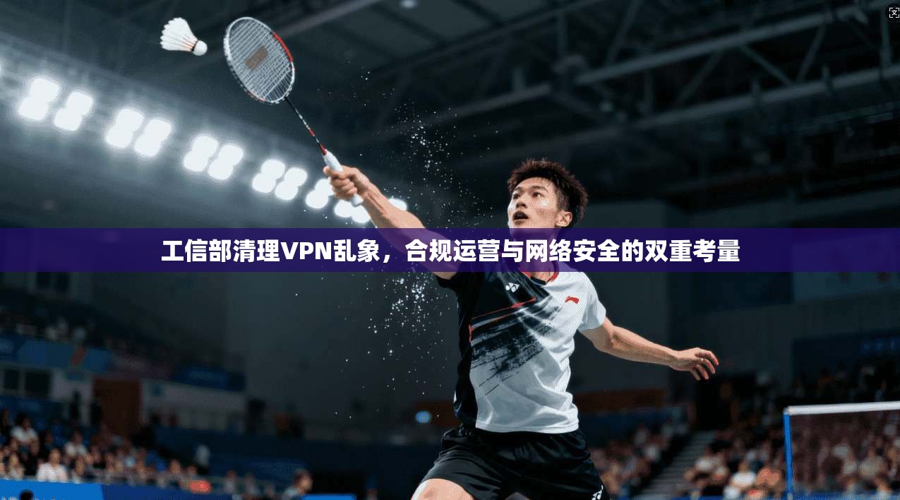 工信部清理VPN乱象，合规运营与网络安全的双重考量