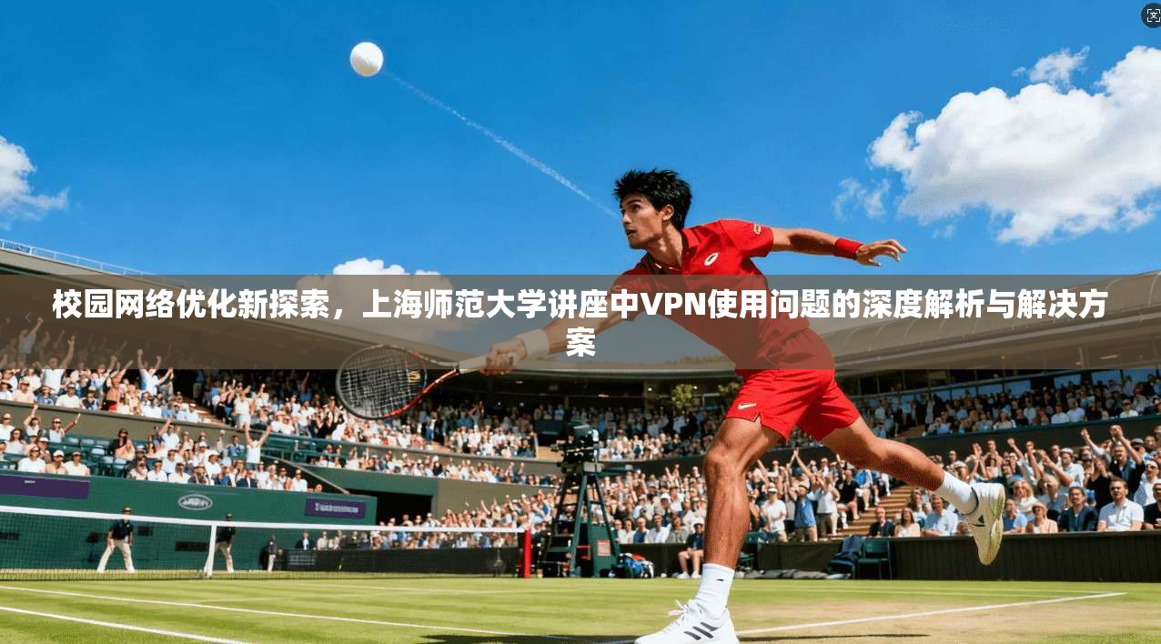 校园网络优化新探索，上海师范大学讲座中VPN使用问题的深度解析与解决方案