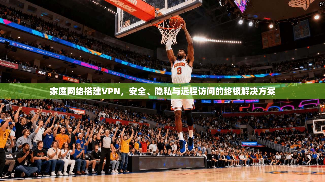 家庭网络搭建VPN，安全、隐私与远程访问的终极解决方案