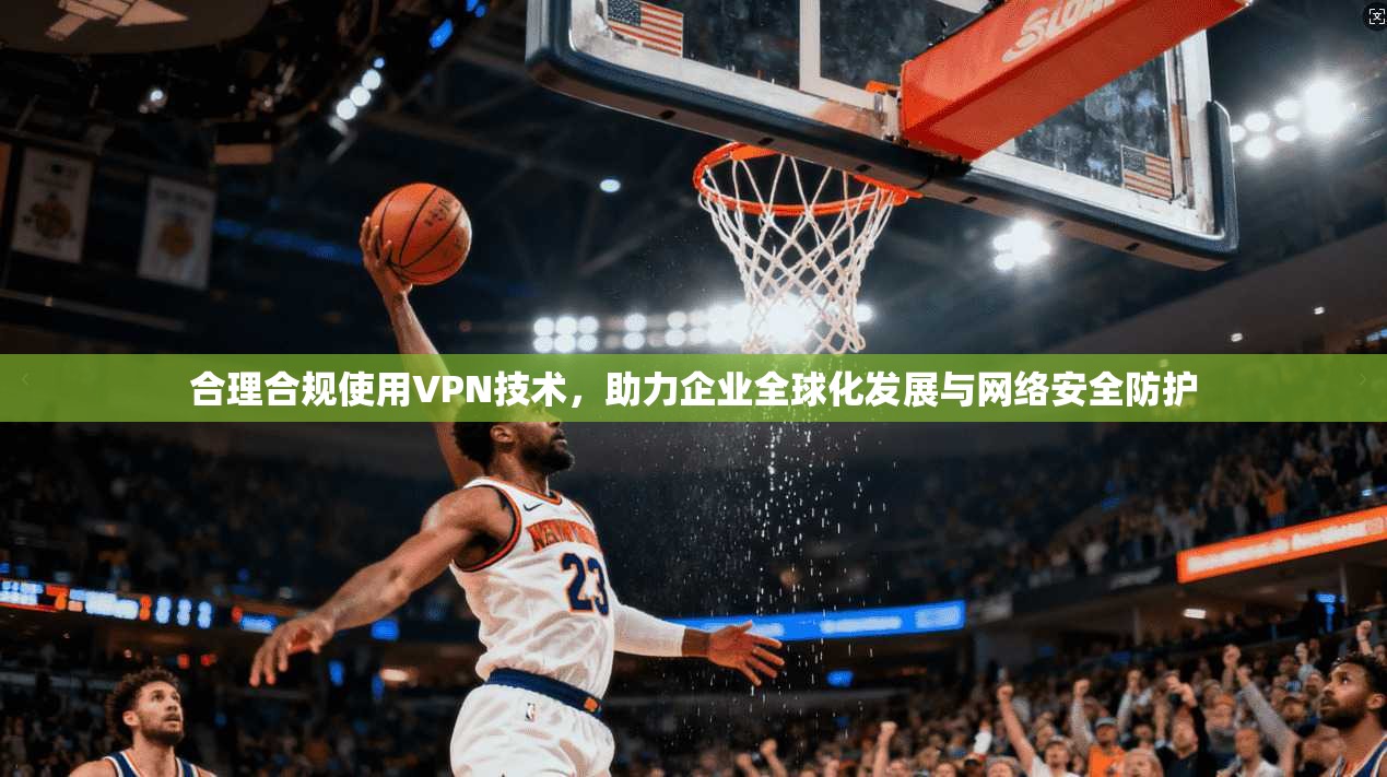 合理合规使用VPN技术，助力企业全球化发展与网络安全防护