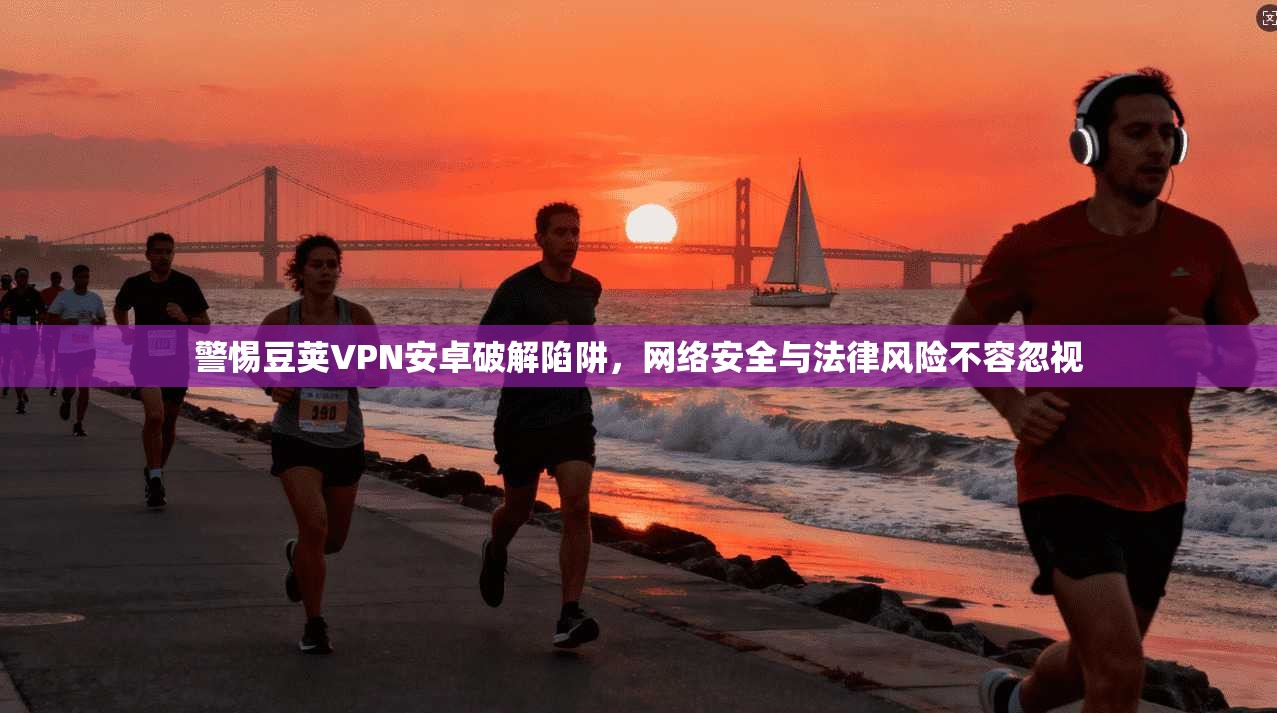 警惕豆荚VPN安卓破解陷阱，网络安全与法律风险不容忽视