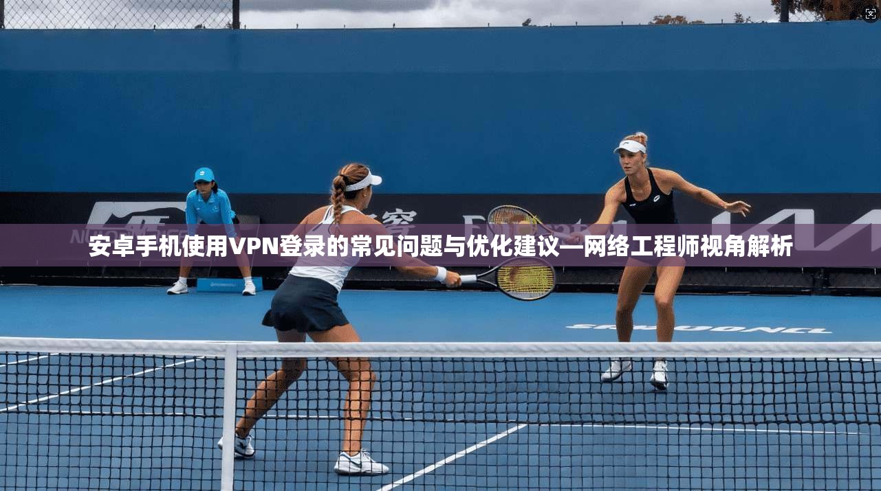 安卓手机使用VPN登录的常见问题与优化建议—网络工程师视角解析