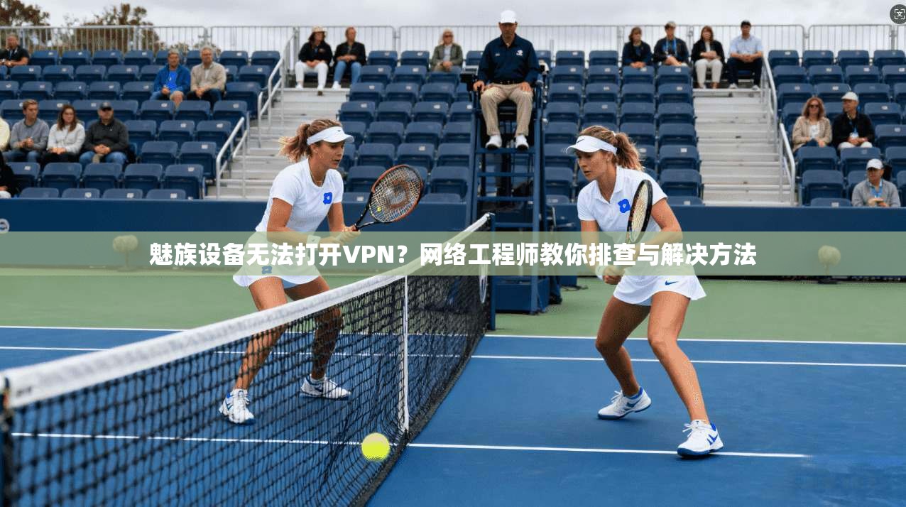 魅族设备无法打开VPN？网络工程师教你排查与解决方法