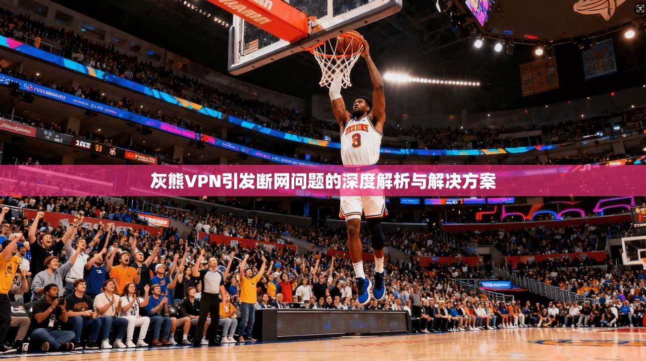 灰熊VPN引发断网问题的深度解析与解决方案