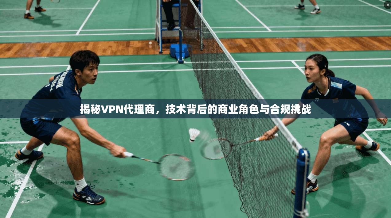 揭秘VPN代理商，技术背后的商业角色与合规挑战