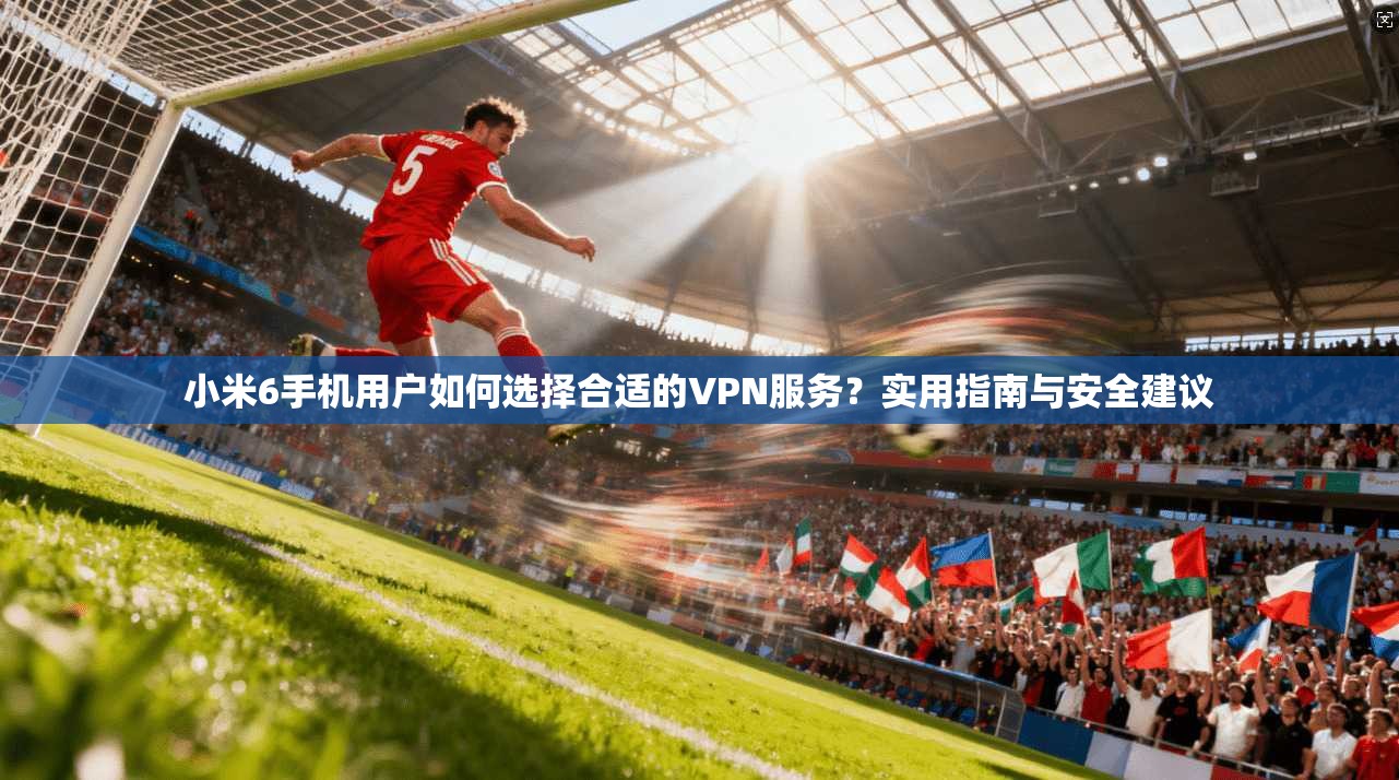 小米6手机用户如何选择合适的VPN服务？实用指南与安全建议
