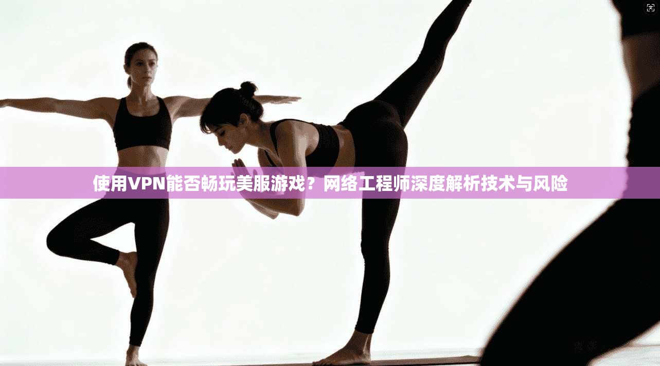 使用VPN能否畅玩美服游戏？网络工程师深度解析技术与风险