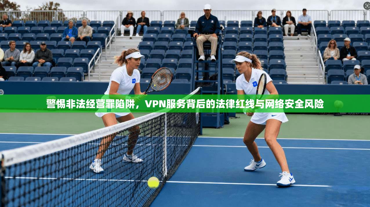 警惕非法经营罪陷阱，VPN服务背后的法律红线与网络安全风险