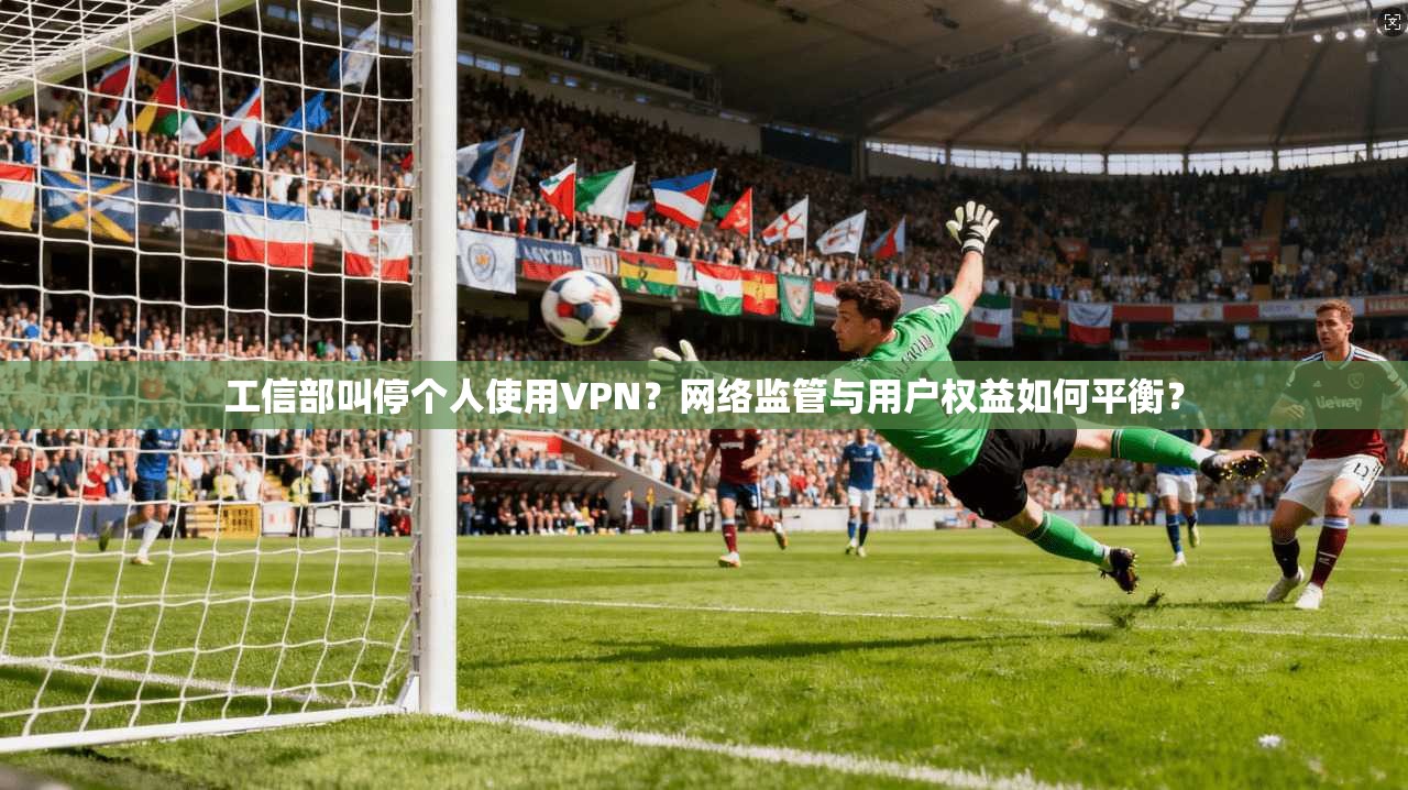 工信部叫停个人使用VPN？网络监管与用户权益如何平衡？