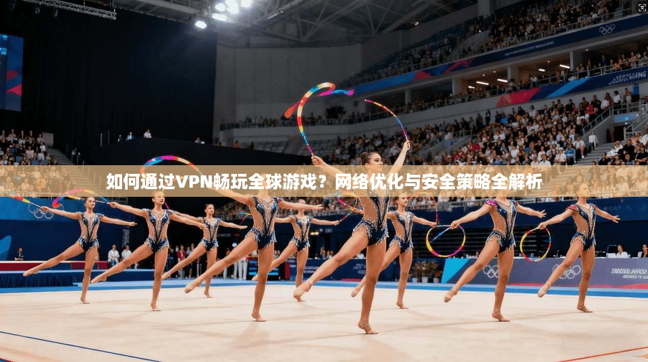 如何通过VPN畅玩全球游戏？网络优化与安全策略全解析