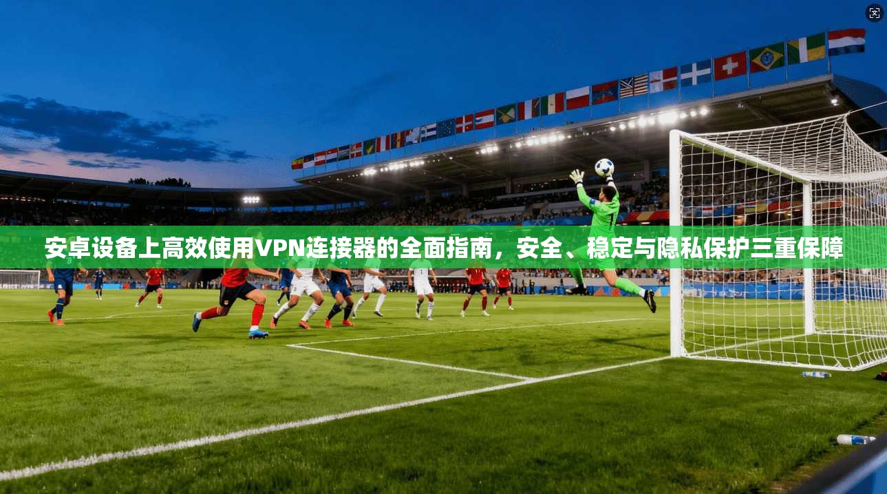 安卓设备上高效使用VPN连接器的全面指南，安全、稳定与隐私保护三重保障
