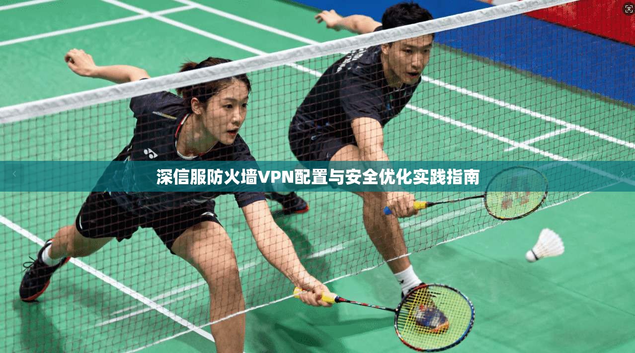 深信服防火墙VPN配置与安全优化实践指南
