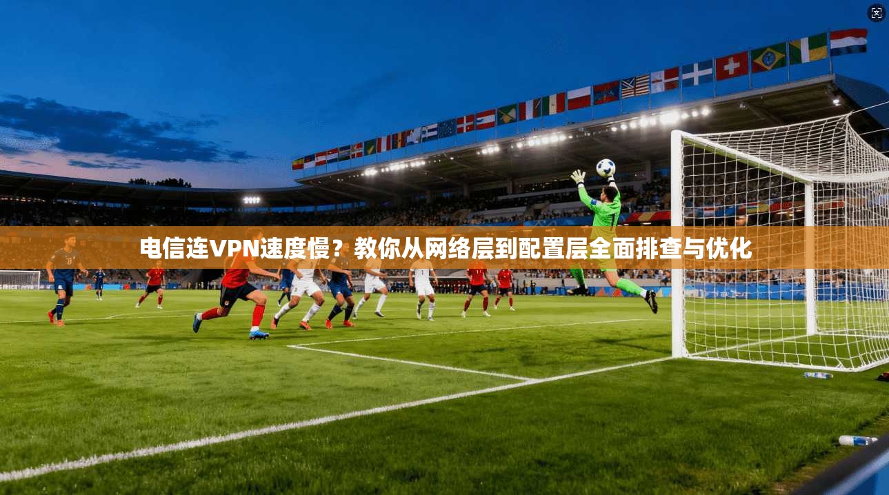 电信连VPN速度慢？教你从网络层到配置层全面排查与优化