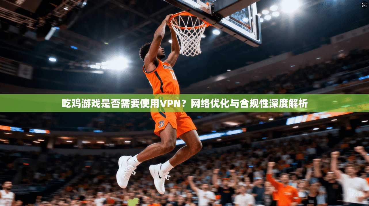 吃鸡游戏是否需要使用VPN？网络优化与合规性深度解析