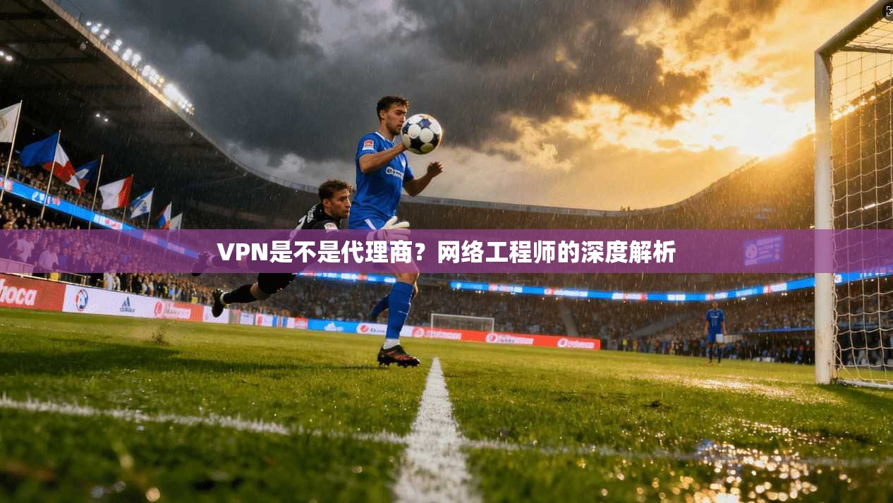 VPN是不是代理商？网络工程师的深度解析