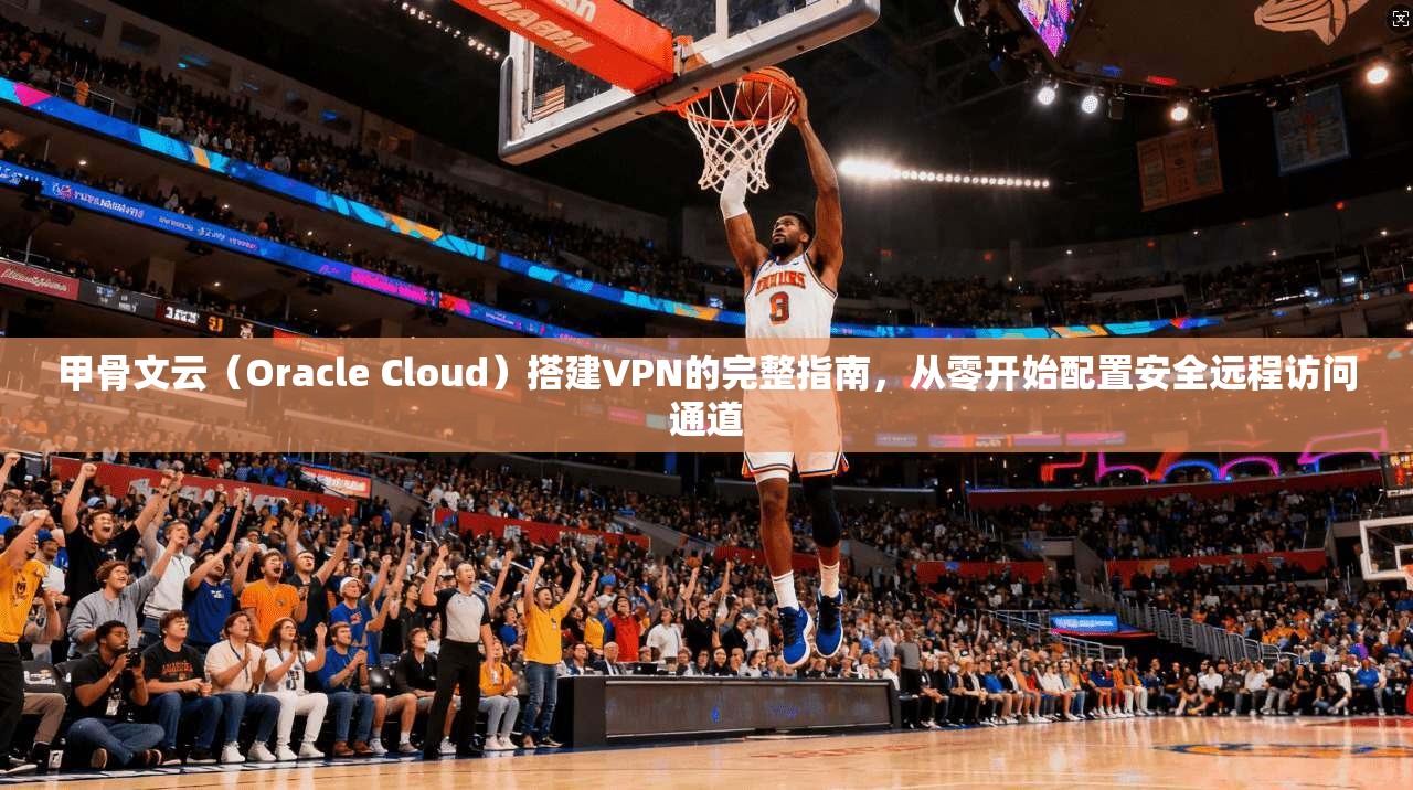 甲骨文云（Oracle Cloud）搭建VPN的完整指南，从零开始配置安全远程访问通道