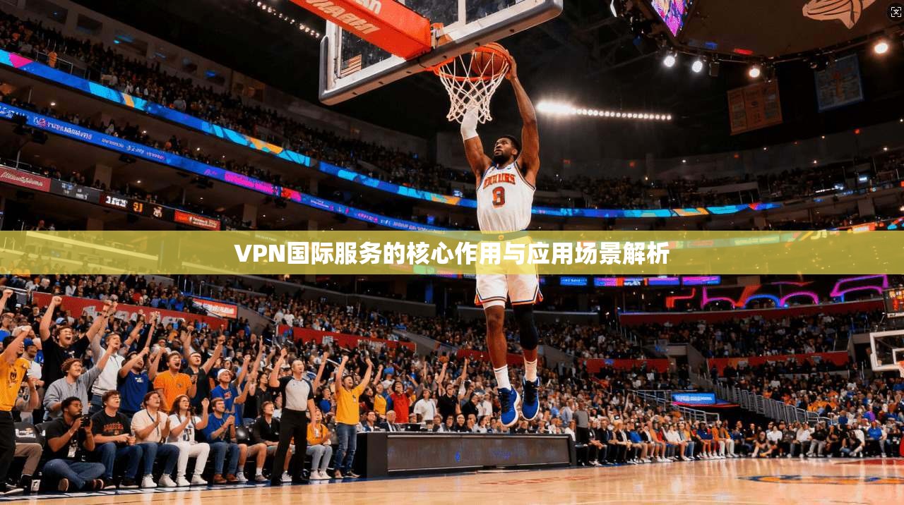 VPN国际服务的核心作用与应用场景解析