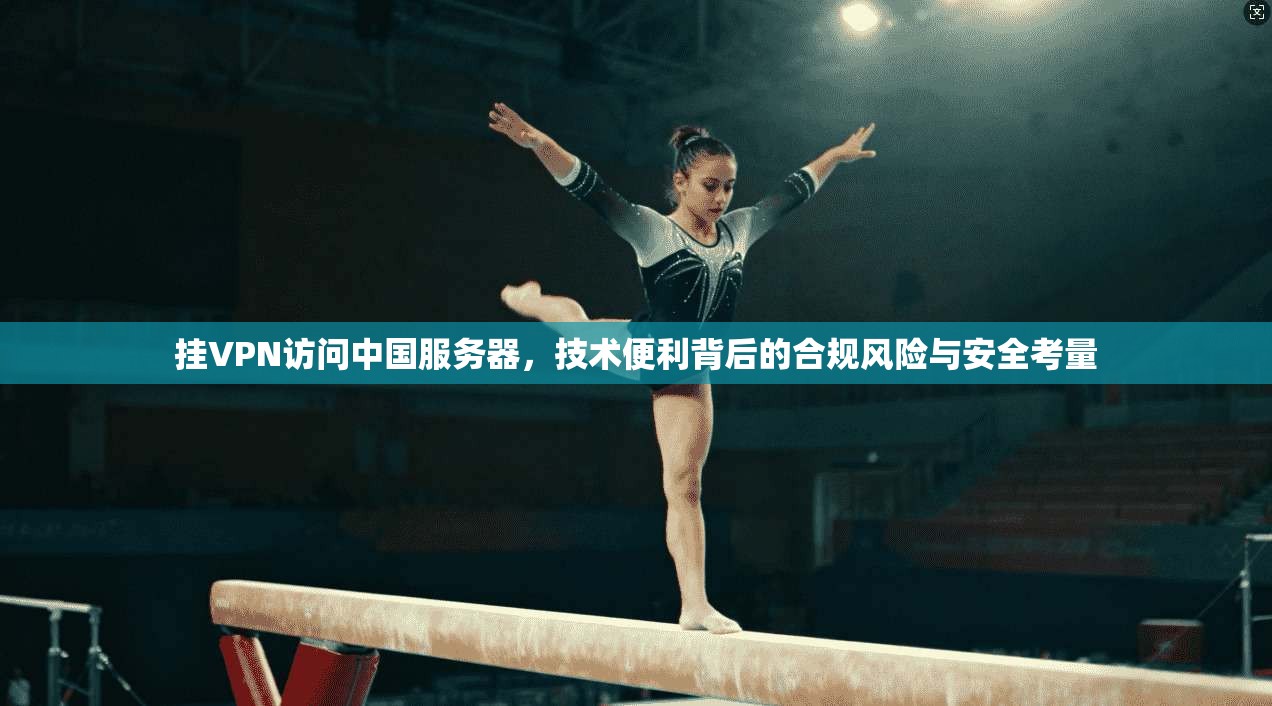 挂VPN访问中国服务器，技术便利背后的合规风险与安全考量