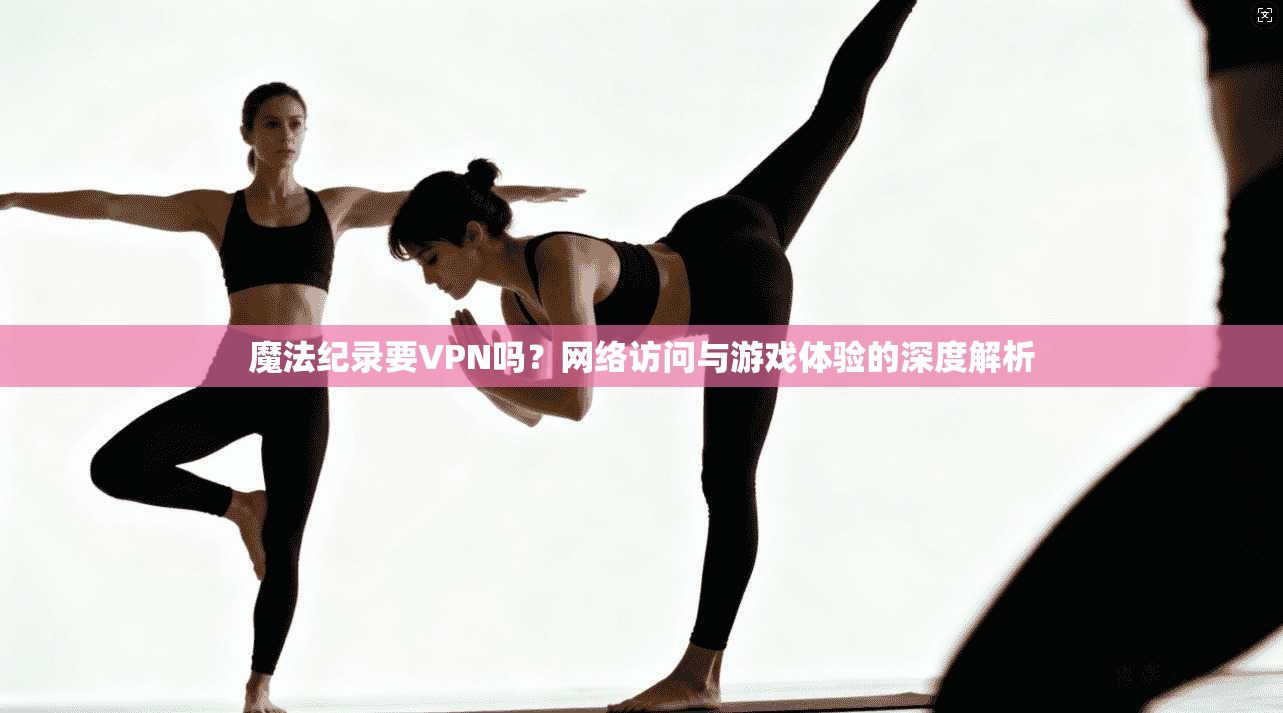 魔法纪录要VPN吗？网络访问与游戏体验的深度解析