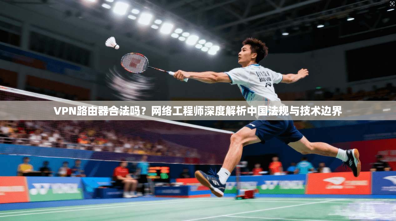 VPN路由器合法吗？网络工程师深度解析中国法规与技术边界