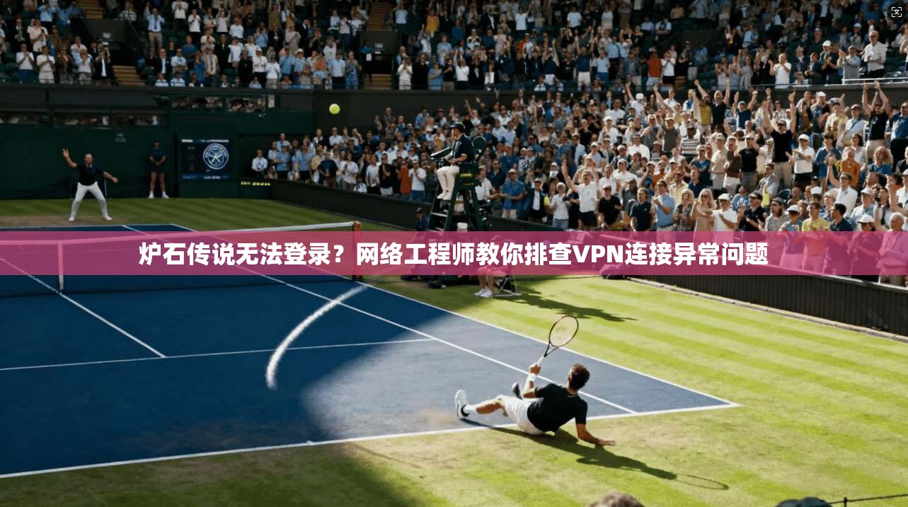 炉石传说无法登录？网络工程师教你排查VPN连接异常问题
