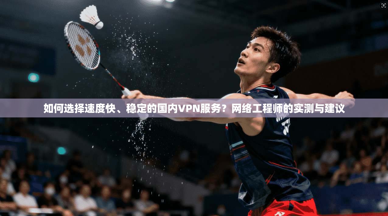 如何选择速度快、稳定的国内VPN服务？网络工程师的实测与建议