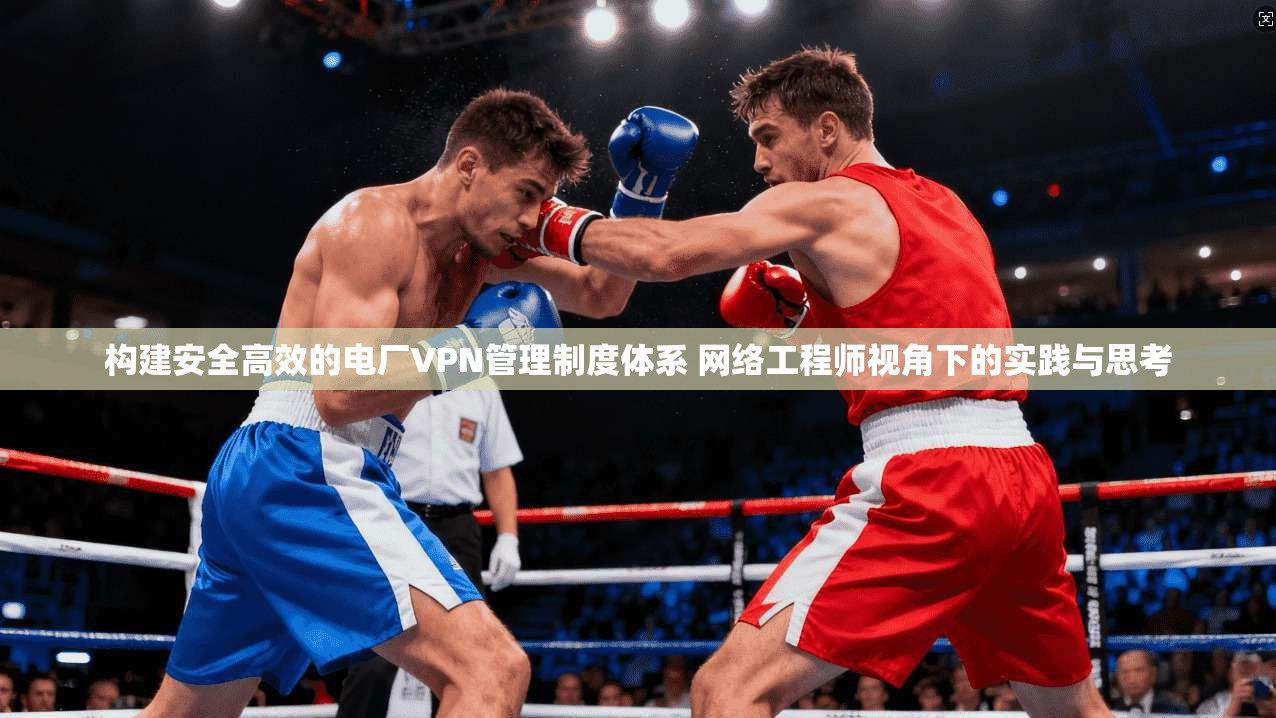 构建安全高效的电厂VPN管理制度体系 网络工程师视角下的实践与思考