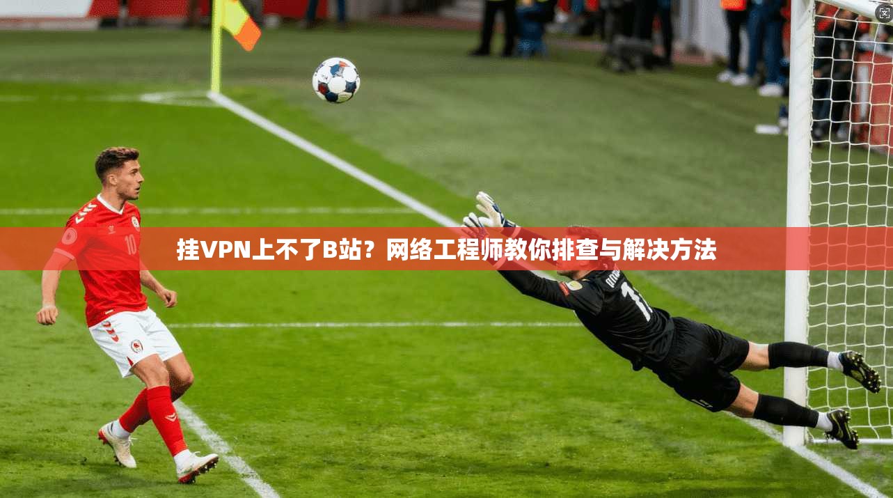 挂VPN上不了B站？网络工程师教你排查与解决方法