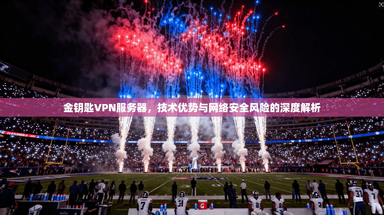 金钥匙VPN服务器，技术优势与网络安全风险的深度解析
