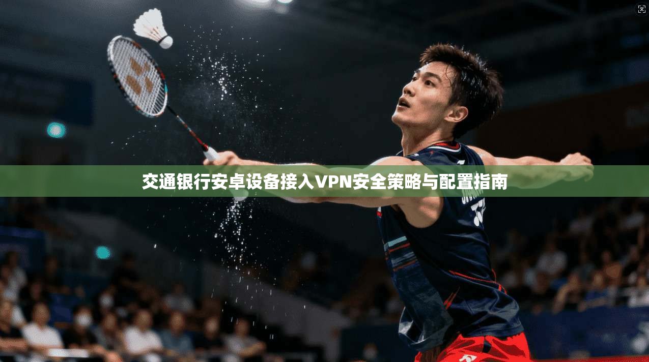 交通银行安卓设备接入VPN安全策略与配置指南