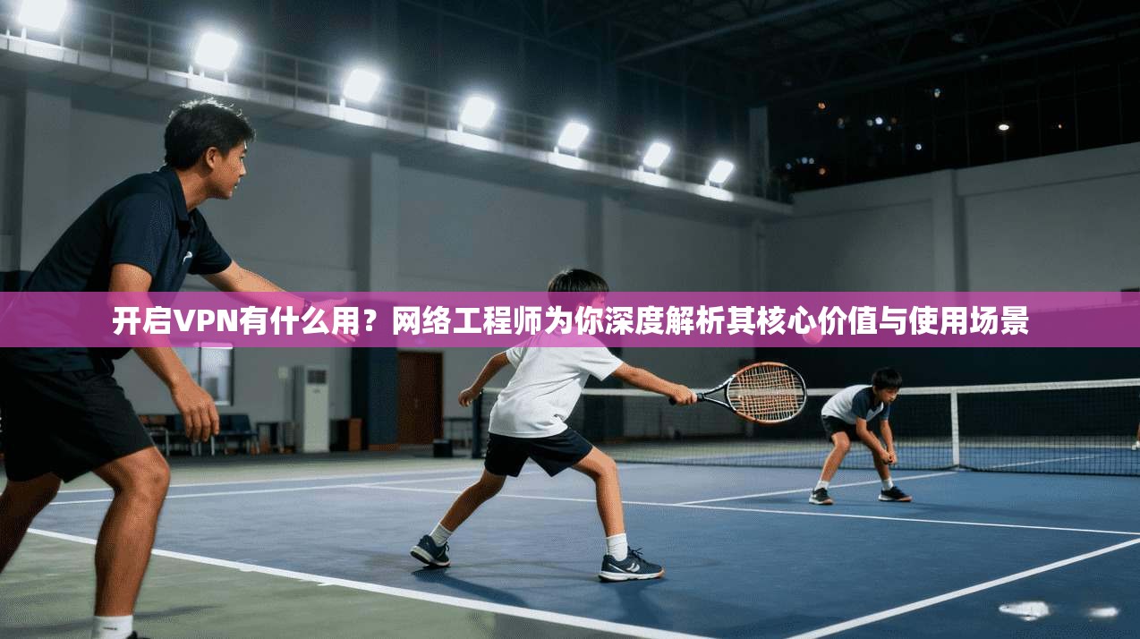 开启VPN有什么用？网络工程师为你深度解析其核心价值与使用场景