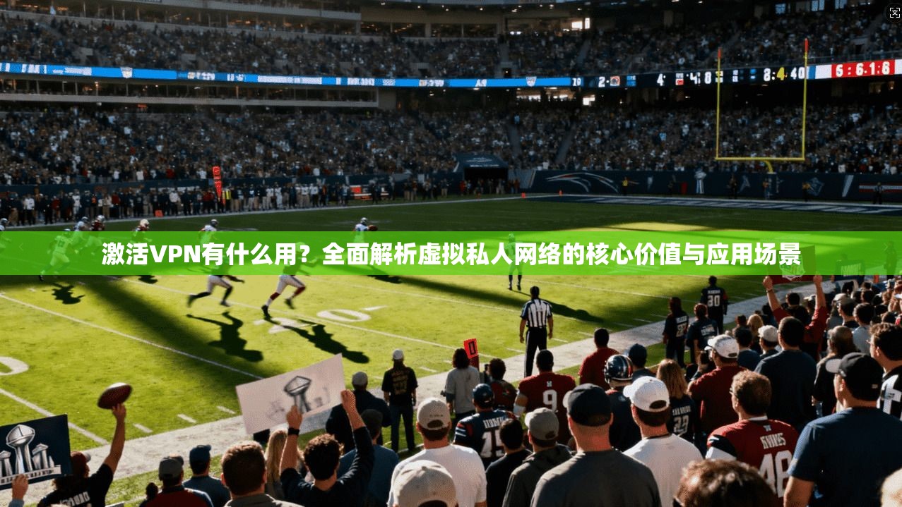 激活VPN有什么用？全面解析虚拟私人网络的核心价值与应用场景