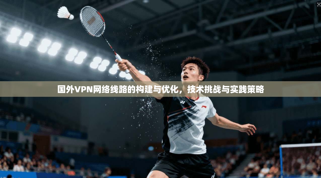 国外VPN网络线路的构建与优化，技术挑战与实践策略