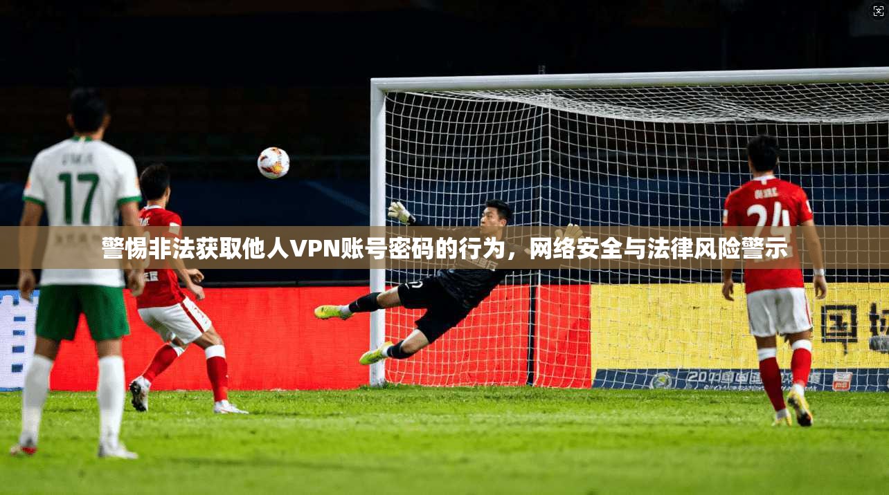 警惕非法获取他人VPN账号密码的行为，网络安全与法律风险警示
