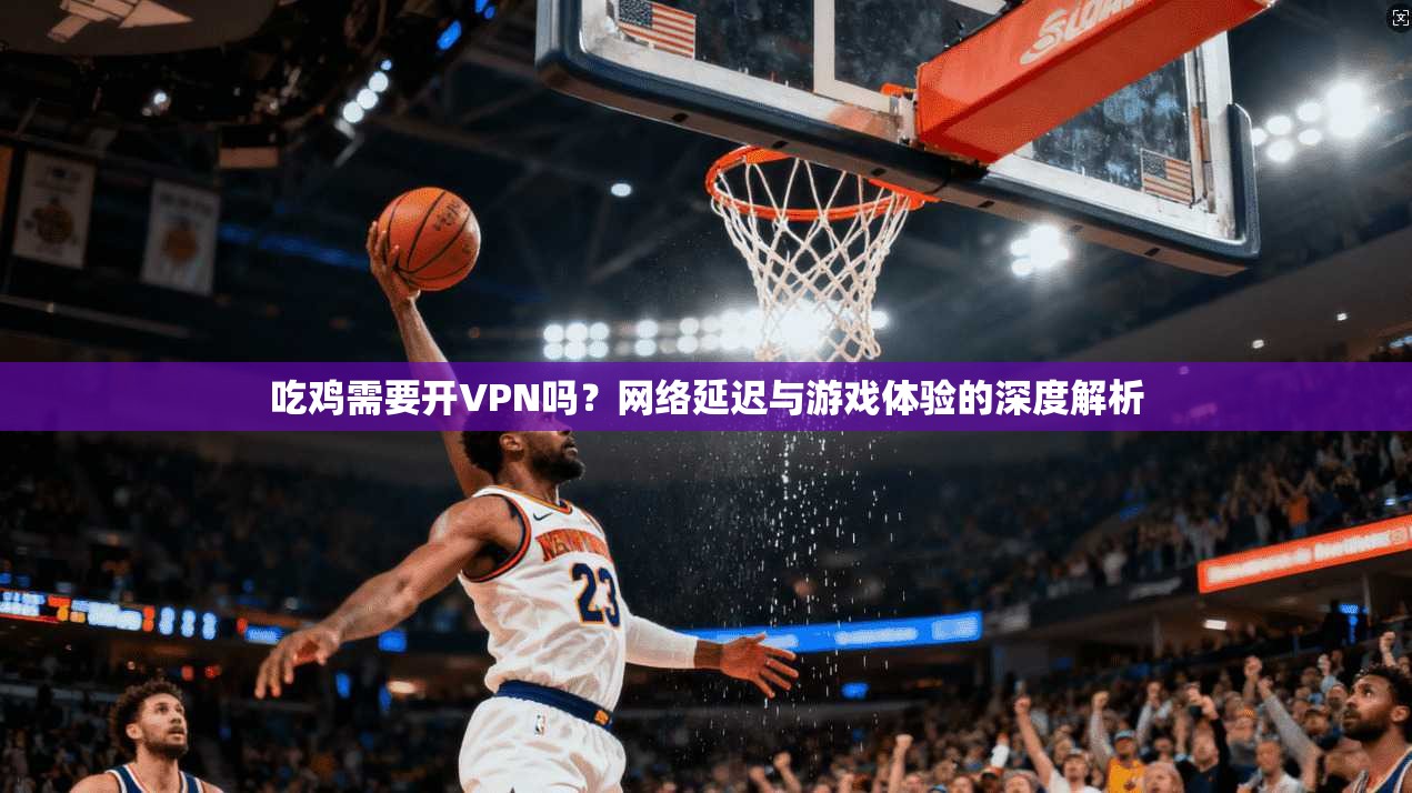 吃鸡需要开VPN吗？网络延迟与游戏体验的深度解析