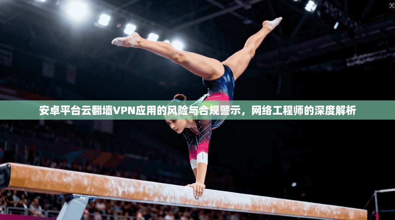 安卓平台云翻墙VPN应用的风险与合规警示，网络工程师的深度解析