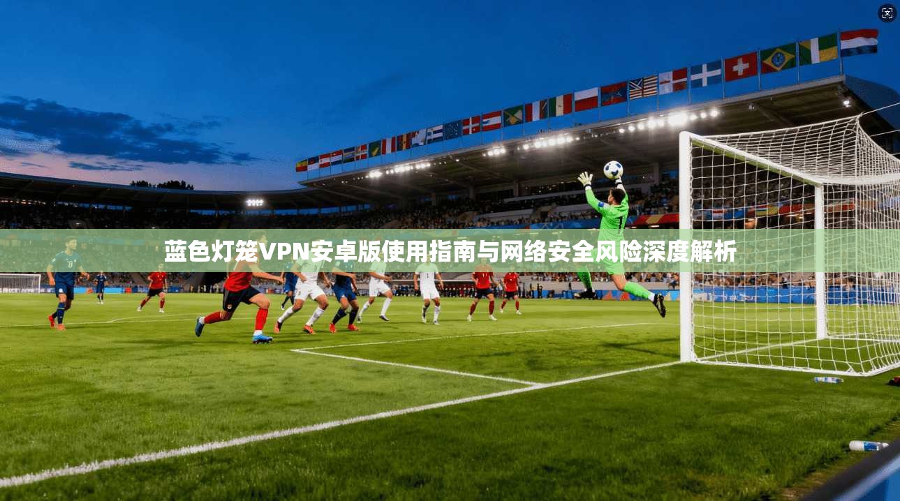 蓝色灯笼VPN安卓版使用指南与网络安全风险深度解析