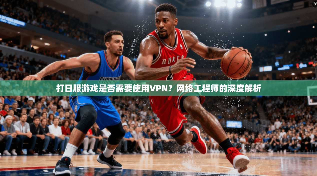 打日服游戏是否需要使用VPN？网络工程师的深度解析