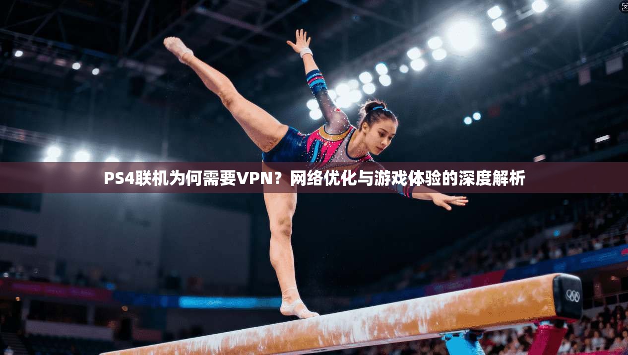 PS4联机为何需要VPN？网络优化与游戏体验的深度解析