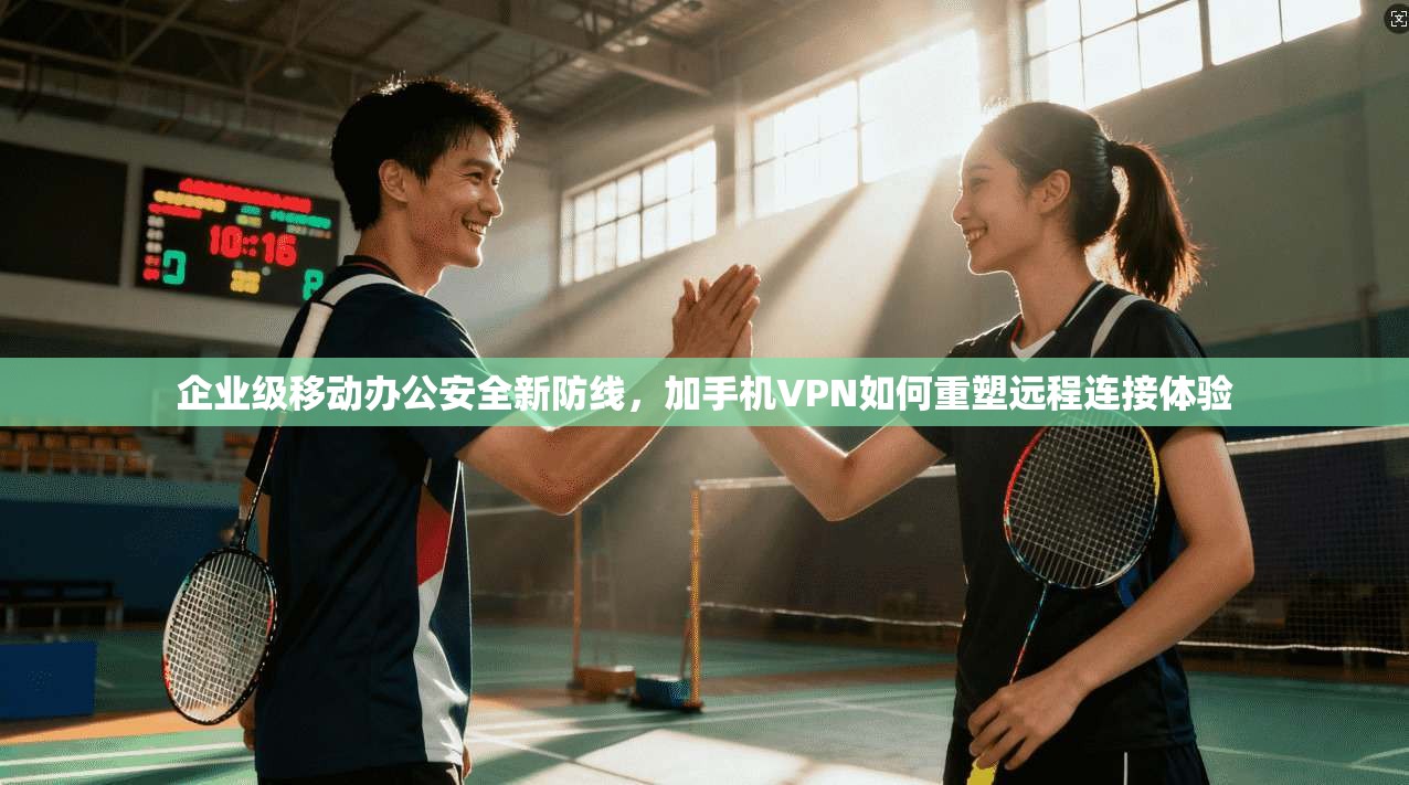 企业级移动办公安全新防线，加手机VPN如何重塑远程连接体验
