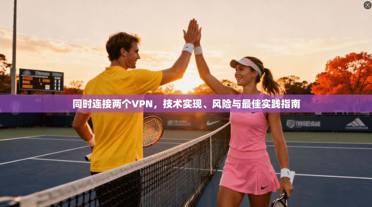 同时连接两个VPN，技术实现、风险与最佳实践指南