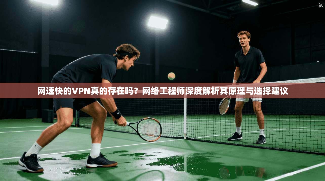 网速快的VPN真的存在吗？网络工程师深度解析其原理与选择建议